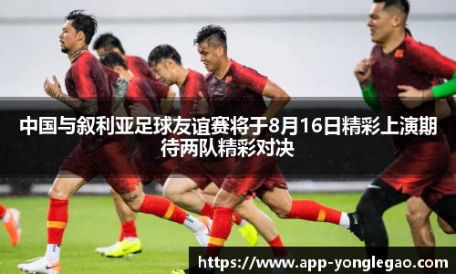 中国与叙利亚足球友谊赛将于8月16日精彩上演期待两队精彩对决